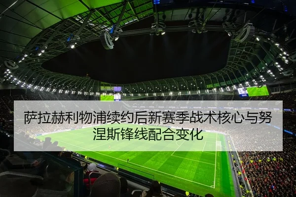 萨拉赫利物浦续约后新赛季战术核心与努涅斯锋线配合变化